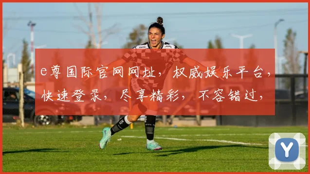 e尊国际官网网址，权威娱乐平台，快速登录，尽享精彩，不容错过，体验非凡