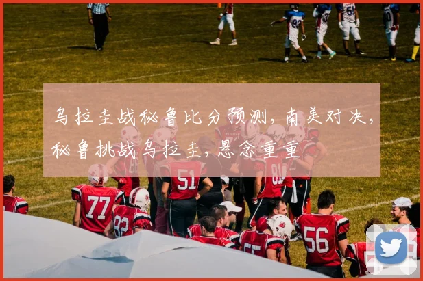 乌拉圭战秘鲁比分预测,南美对决,秘鲁挑战乌拉圭,悬念重重