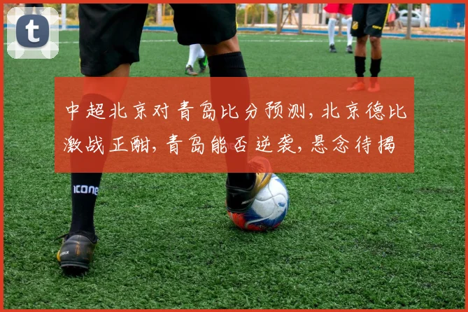 中超北京对青岛比分预测,北京德比激战正酣,青岛能否逆袭,悬念待揭晓,一触即发