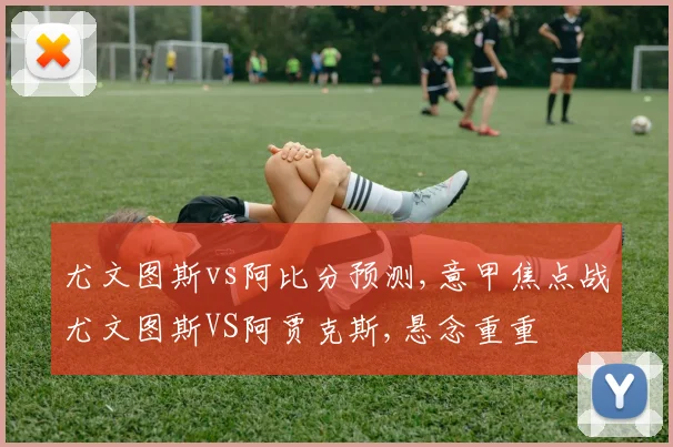 尤文图斯vs阿比分预测,意甲焦点战尤文图斯VS阿贾克斯,悬念重重